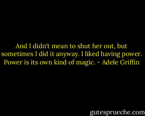 And I didn't mean to shut her out, but sometimes I did it anyway. I liked having power. Power is its own kind of magic. - Adele Griffin