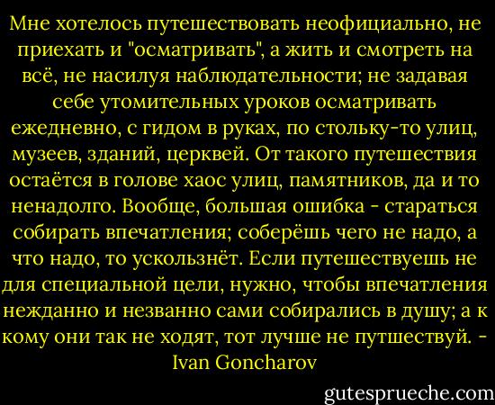 Мне хотелось путешествовать неофициально, не приехать и "осматривать", а жить и смотреть на всё, не насилуя наблюдательности; не задавая себе утомительных уроков осматривать ежедневно, с гидом в руках, по стольку-то улиц, музеев, зданий, церквей. От такого путешествия остаётся в голове хаос улиц, памятников, да и то ненадолго. Вообще, большая ошибка - стараться собирать впечатления; соберёшь чего не надо, а что надо, то ускользнёт.<br />Если путешествуешь не для специальной цели, нужно, чтобы впечатления нежданно и незванно сами собирались в душу; а к кому они так не ходят, тот лучше не путшествуй. - Ivan Goncharov