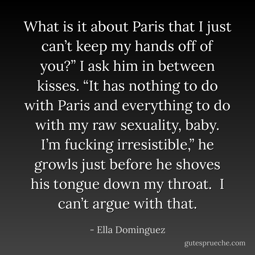 What is it about Paris that I just can’t keep my hands off of you?” I ask him in between kisses.<br />“It has nothing to do with Paris and everything to do with my raw sexuality, baby. I’m fucking irresistible,” he growls just before he shoves his tongue down my throat. <br /><i>I can’t argue with that.</i> - Ella Dominguez