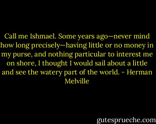 Call me Ishmael. Some years ago—never mind how long precisely—having little or no money in my purse, and nothing particular to interest me on shore, I thought I would sail about a little and see the watery part of the world. - Herman Melville