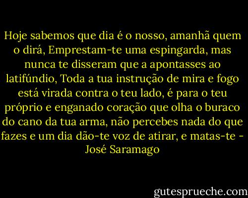 Hoje sabemos que dia é o nosso, amanhã quem o dirá, Emprestam-te uma espingarda, mas nunca te disseram que a apontasses ao latifúndio, Toda a tua instrução de mira e fogo está virada contra o teu lado, é para o teu próprio e enganado coração que olha o buraco do cano da tua arma, não percebes nada do que fazes e um dia dão-te voz de atirar, e matas-te - José Saramago