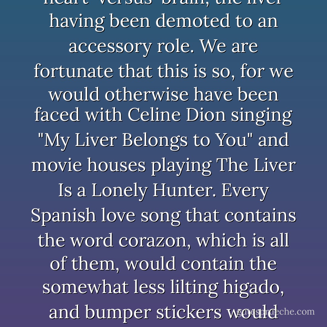 With the rise of classical Greece, the soul debate evolved into the more familiar heart-versus-brain, the liver having been demoted to an accessory role. We are fortunate that this is so, for we would otherwise have been faced with Celine Dion singing "My Liver Belongs to You" and movie houses playing The Liver Is a Lonely Hunter. Every Spanish love song that contains the word corazon, which is all of them, would contain the somewhat less lilting higado, and bumper stickers would proclaim, "I [liver symbol] my Pekingese. - Mary Roach