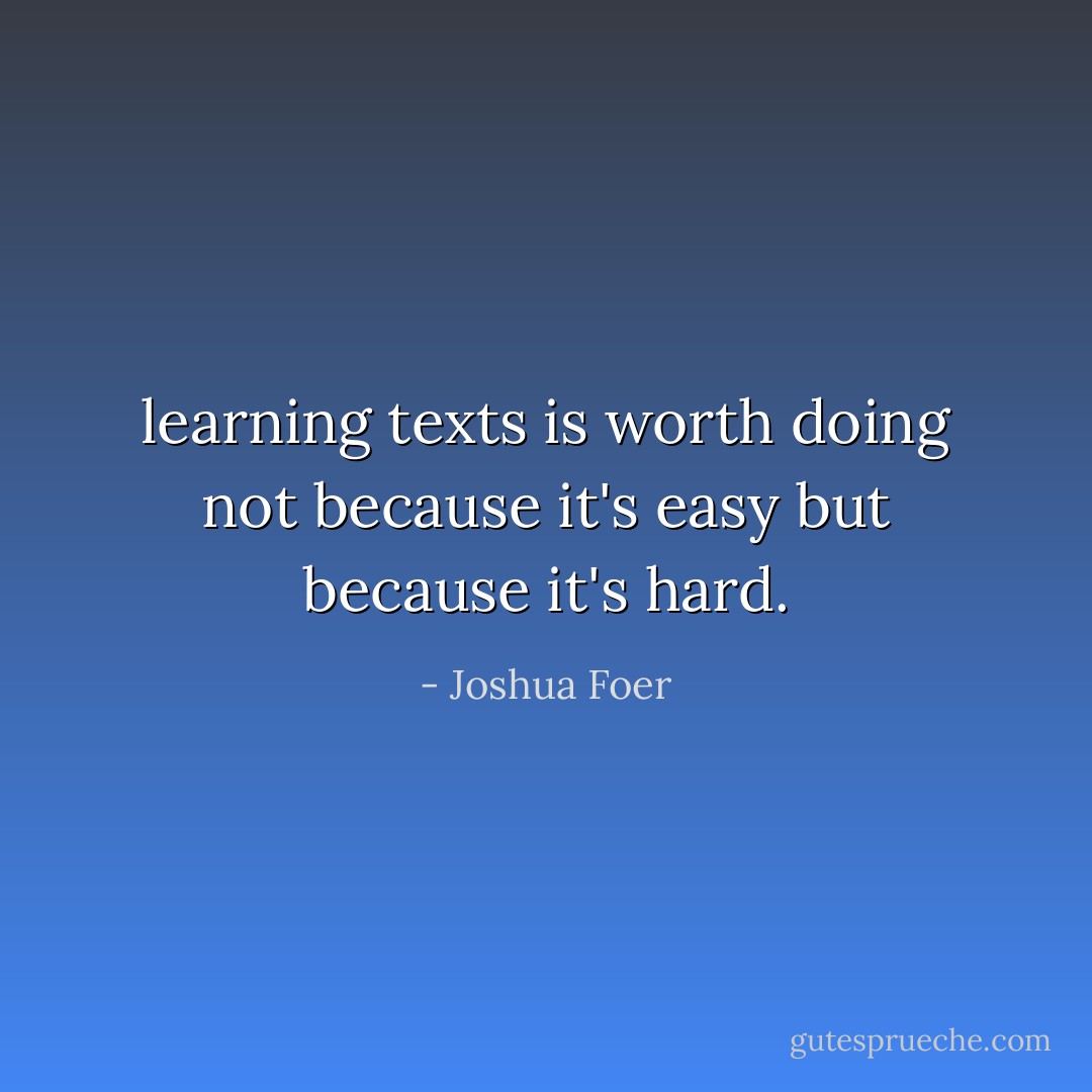 learning texts is worth doing not because it's easy but because it's hard. - Joshua Foer