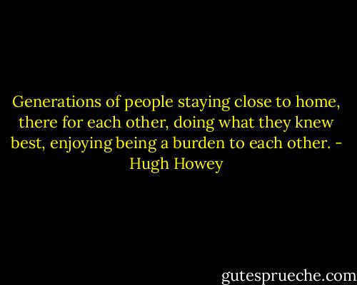 Generations of people staying close to home, there for each other, doing what they knew best, enjoying being a burden to each other. - Hugh Howey