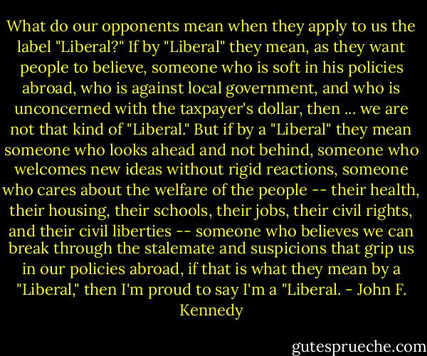 What do our opponents mean when they apply to us the label "Liberal?" If by "Liberal" they mean, as they want people to believe, someone who is soft in his policies abroad, who is against local government, and who is unconcerned with the taxpayer's dollar, then ... we are not that kind of "Liberal." But if by a "Liberal" they mean someone who looks ahead and not behind, someone who welcomes new ideas without rigid reactions, someone who cares about the welfare of the people -- their health, their housing, their schools, their jobs, their civil rights, and their civil liberties -- someone who believes we can break through the stalemate and suspicions that grip us in our policies abroad, if that is what they mean by a "Liberal," then I'm proud to say I'm a "Liberal. - John F. Kennedy