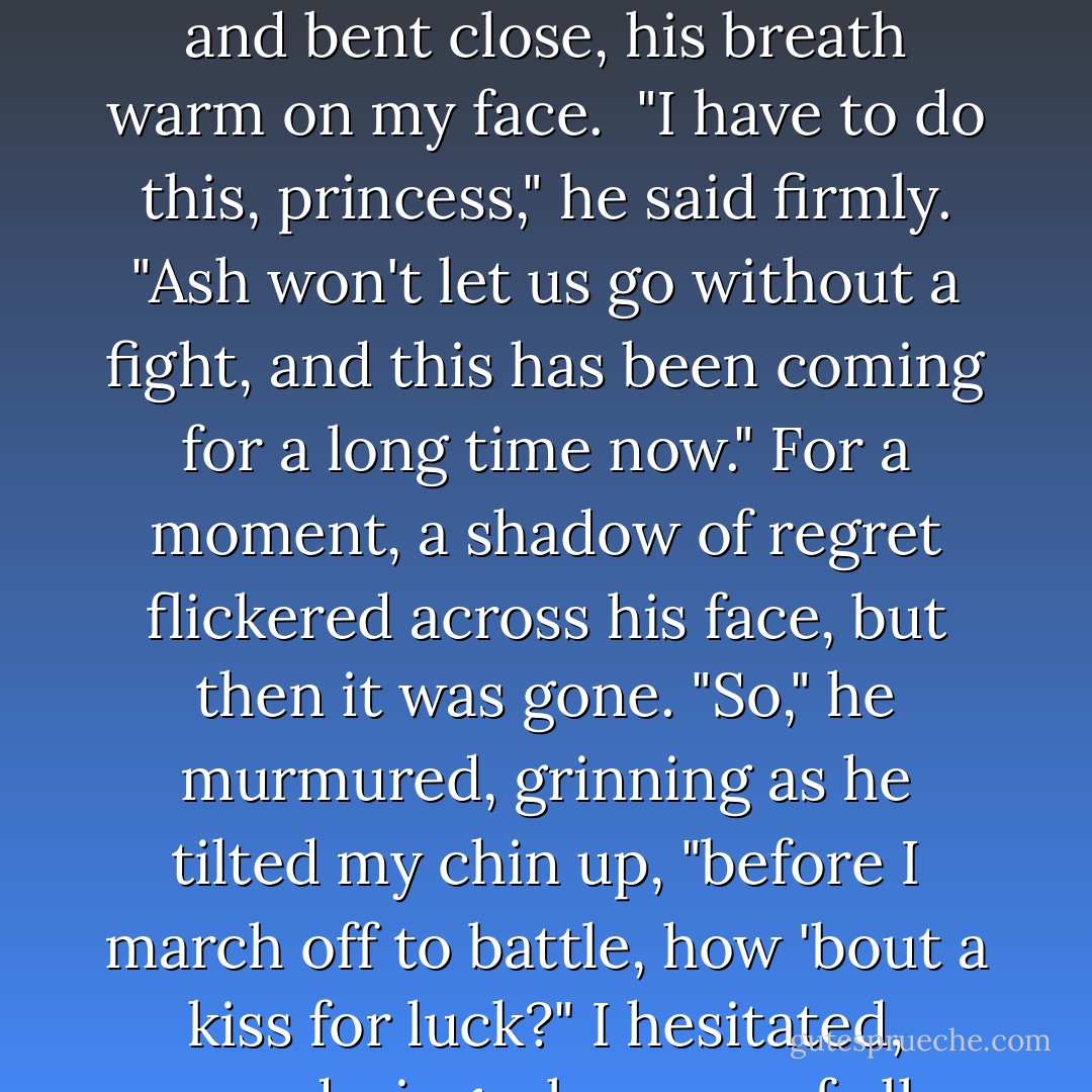 But I'm touched that you care. One moment, princeling," he called to Ash, who inclined his head. Taking my wrist, Puck steered me behind the fountain and bent close, his breath warm on my face. <br />"I have to do this, princess," he said firmly. "Ash won't let us go without a fight, and this has been coming for a long time now." For a moment, a shadow of regret flickered across his face, but then it was gone.<br />"So," he murmured, grinning as he tilted my chin up, "before I march off to battle, how 'bout a kiss for luck?"<br />I hesitated, wondering why now, of all times, he would ask for a kiss. He certainly didn't think of me in that way... did he? - Julie Kagawa