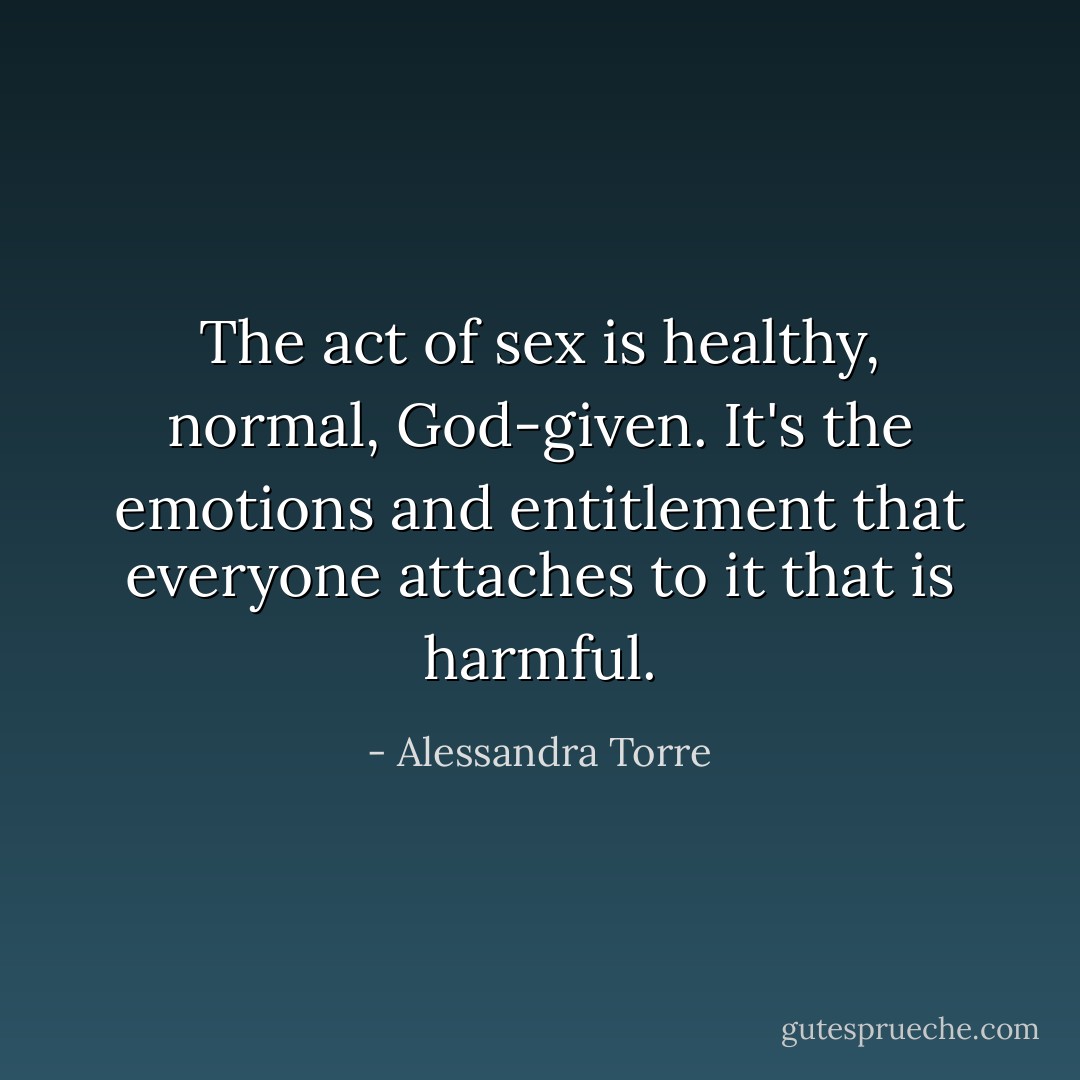 The act of sex is healthy, normal, God-given. It's the emotions and entitlement that everyone attaches to it that is harmful. - Alessandra Torre