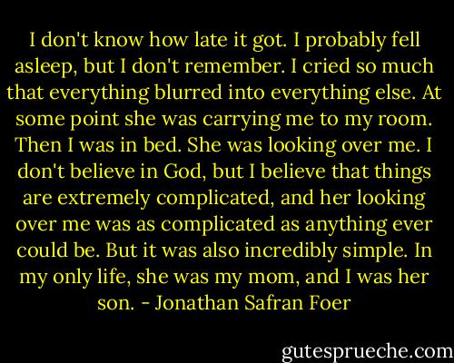 I don't know how late it got.<br />I probably fell asleep, but I don't remember. I cried so much that everything blurred into everything else. At some point she was carrying me to my room. Then I was in bed. She was looking over me. I don't believe in God, but I believe that things are extremely complicated, and her looking over me was as complicated as anything ever could be. But it was also incredibly simple. In my only life, she was my mom, and I was her son. - Jonathan Safran Foer