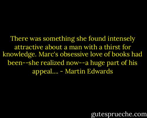 There was something she found intensely attractive about a man with a thirst for knowledge. Marc's obsessive love of books had been--she realized now--a huge part of his appeal.... - Martin Edwards