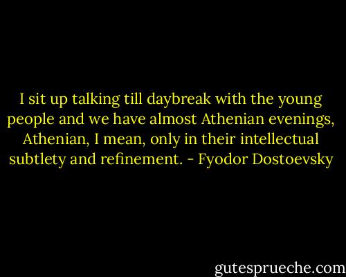 I sit up talking till daybreak with the young people and we have almost Athenian evenings, Athenian, I mean, only in their intellectual subtlety and refinement. - Fyodor Dostoevsky