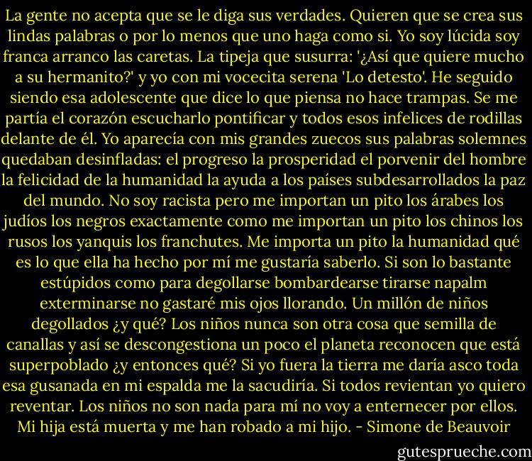 La gente no acepta que se le diga sus verdades. Quieren que se crea sus lindas palabras o por lo menos que uno haga como si. Yo soy lúcida soy franca arranco las caretas. La tipeja que susurra: '¿Así que quiere mucho a su hermanito?' y yo con mi vocecita serena 'Lo detesto'. He seguido siendo esa adolescente que dice lo que piensa no hace trampas. Se me partía el corazón escucharlo pontificar y todos esos infelices de rodillas delante de él. Yo aparecía con mis grandes zuecos sus palabras solemnes quedaban desinfladas: el progreso la prosperidad el porvenir del hombre la felicidad de la humanidad la ayuda a los países subdesarrollados la paz del mundo. No soy racista pero me importan un pito los árabes los judíos los negros exactamente como me importan un pito los chinos los rusos los yanquis los franchutes. Me importa un pito la humanidad qué es lo que ella ha hecho por mí me gustaría saberlo. Si son lo bastante estúpidos como para degollarse bombardearse tirarse napalm exterminarse no gastaré mis ojos llorando. Un millón de niños degollados ¿y qué? Los niños nunca son otra cosa que semilla de canallas y así se descongestiona un poco el planeta reconocen que está superpoblado ¿y entonces qué? Si yo fuera la tierra me daría asco toda esa gusanada en mi espalda me la sacudiría. Si todos revientan yo quiero reventar. Los niños no son nada para mí no voy a enternecer por ellos. Mi hija está muerta y me han robado a mi hijo. - Simone de Beauvoir