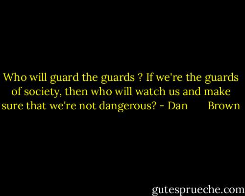 Who will guard the guards ? If we're the guards of society, then who will watch us and make sure that we're not dangerous? - Dan       Brown