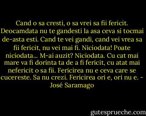 Cand o sa cresti, o sa vrei sa fii fericit. Deocamdata nu te gandesti la asa ceva si tocmai de-asta esti. Cand te vei gandi, cand vei vrea sa fii fericit, nu vei mai fi. Niciodata! Poate niciodata... M-ai auzit? Niciodata. Cu cat mai mare va fi dorinta ta de a fi fericit, cu atat mai nefericit o sa fii. Fericirea nu e ceva care se cucereste. Sa nu crezi. Fericirea ori e, ori nu e. - José Saramago