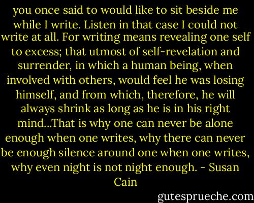 you once said to would like to sit beside me while I write. Listen in that case I could not write at all. For writing means revealing one self to excess; that utmost of self-revelation and surrender, in which a human being, when involved with others, would feel he was losing himself, and from which, therefore, he will always shrink as long as he is in his right mind...That is why one can never be alone enough when one writes, why there can never be enough silence around one when one writes, why even night is not night enough. - Susan Cain