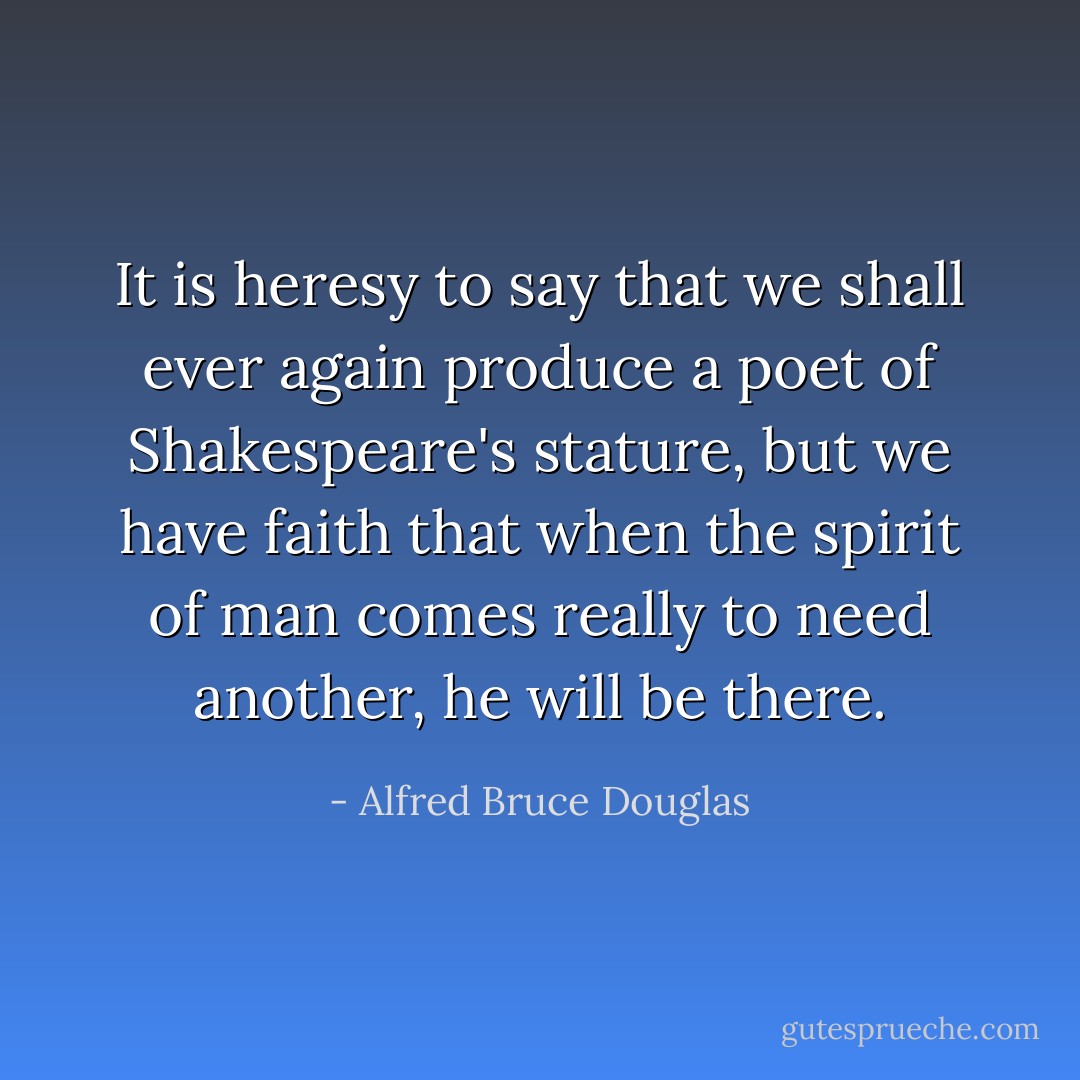 It is heresy to say that we shall ever again produce a poet of Shakespeare's stature, but we have faith that when the spirit of man comes really to need another, he will be there. - Alfred Bruce Douglas