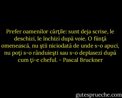 Prefer oamenilor cărţile: sunt deja scrise, le deschizi, le închizi după voie. O fiinţă omenească, nu ştii niciodată de unde s-o apuci, nu poţi s-o rânduieşti sau s-o deplasezi după cum ţi-e cheful. - Pascal Bruckner