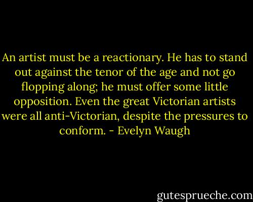 An artist must be a reactionary. He has to stand out against the tenor of the age and not go flopping along; he must offer some little opposition. Even the great Victorian artists were all anti-Victorian, despite the pressures to conform. - Evelyn Waugh