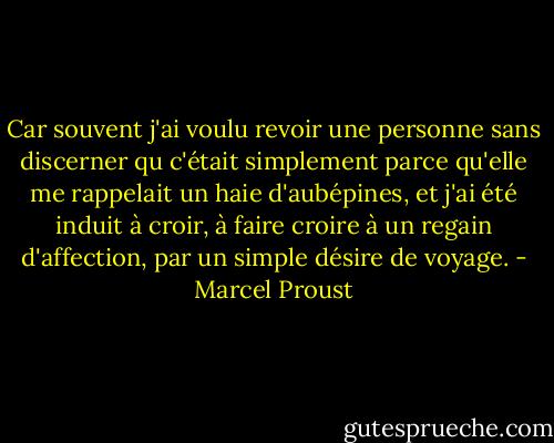 Car souvent j'ai voulu revoir une personne sans discerner qu c'était simplement parce qu'elle me rappelait un haie d'aubépines, et j'ai été induit à croir, à faire croire à un regain d'affection, par un simple désire de voyage. - Marcel Proust