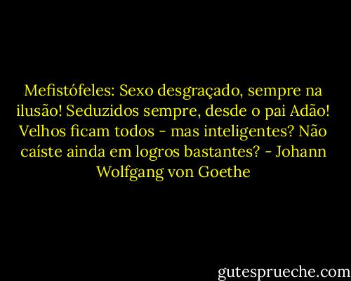 Mefistófeles:<br />Sexo desgraçado, sempre na ilusão!<br />Seduzidos sempre, desde o pai Adão!<br />Velhos ficam todos - mas inteligentes?<br />Não caíste ainda em logros bastantes? - Johann Wolfgang von Goethe
