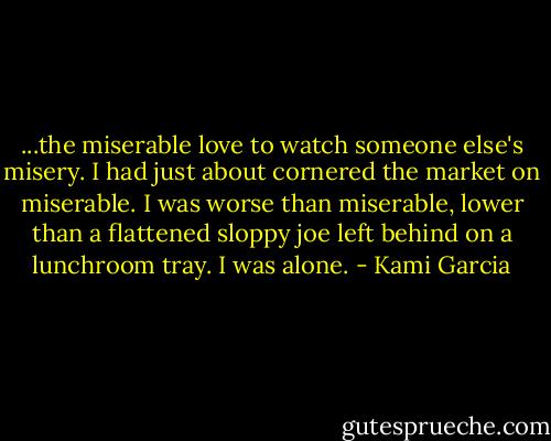 ...the miserable love to watch someone else's misery. I had just about cornered the market on miserable. I was worse than miserable, lower than a flattened sloppy joe left behind on a lunchroom tray. I was alone. - Kami Garcia