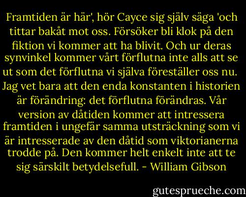 Framtiden är här', hör Cayce sig själv säga 'och tittar bakåt mot oss. Försöker bli klok på den fiktion vi kommer att ha blivit. Och ur deras synvinkel kommer vårt förflutna inte alls att se ut som det förflutna vi själva föreställer oss nu. <br />Jag vet bara att den enda konstanten i historien är förändring: det förflutna förändras. Vår version av dåtiden kommer att intressera framtiden i ungefär samma utsträckning som vi är intresserade av den dåtid som viktorianerna trodde på. Den kommer helt enkelt inte att te sig särskilt betydelsefull. - William Gibson