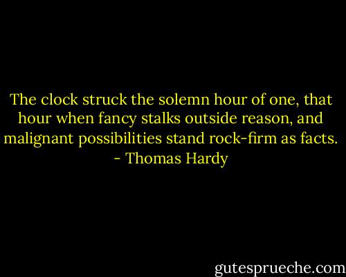 The clock struck the solemn hour of one, that hour when fancy stalks outside reason, and malignant possibilities stand rock-firm as facts. - Thomas Hardy