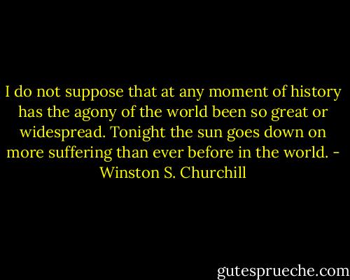 I do not suppose that at any moment of history has the agony of the world been so great or widespread. Tonight the sun goes down on more suffering than ever before in the world. - Winston S. Churchill