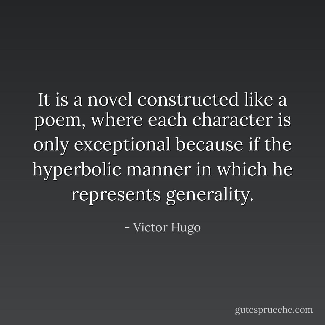 It is a novel constructed like a poem, where each character is only exceptional because if the hyperbolic manner in which he represents generality. - Victor Hugo