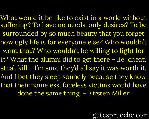 What would it be like to exist in a world without suffering? To have no needs, only desires? To be surrounded by so much beauty that you forget how ugly life is for everyone else? Who wouldn’t want that? Who wouldn’t be willing to fight for it? What the alumni did to get there – lie, cheat, steal, kill – I’m sure they’d all say it was worth it. And I bet they sleep soundly because they know that their nameless, faceless victims would have done the same thing. - Kirsten Miller