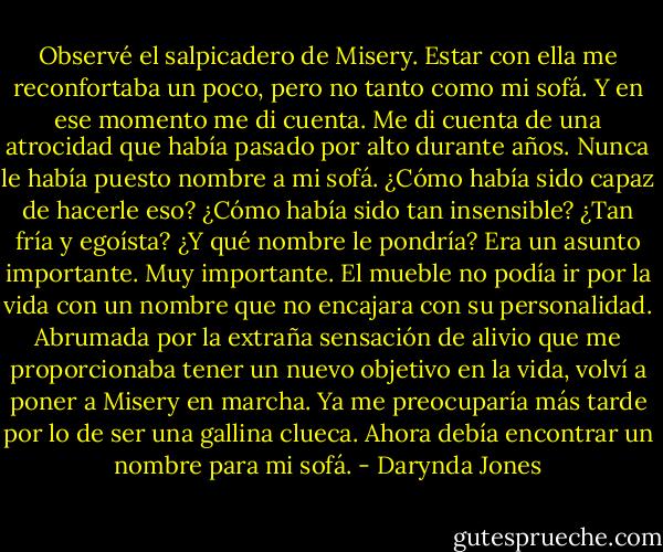 Observé el salpicadero de Misery. Estar con ella me reconfortaba un poco, pero no<br />tanto como mi sofá. Y en ese momento me di cuenta. Me di cuenta de una atrocidad que<br />había pasado por alto durante años. Nunca le había puesto nombre a mi sofá. ¿Cómo había<br />sido capaz de hacerle eso? ¿Cómo había sido tan insensible? ¿Tan fría y egoísta?<br />¿Y qué nombre le pondría? Era un asunto importante. Muy importante. El mueble<br />no podía ir por la vida con un nombre que no encajara con su personalidad.<br />Abrumada por la extraña sensación de alivio que me proporcionaba tener un nuevo<br />objetivo en la vida, volví a poner a Misery en marcha. Ya me preocuparía más tarde por lo<br />de ser una gallina clueca. Ahora debía encontrar un nombre para mi sofá. - Darynda Jones