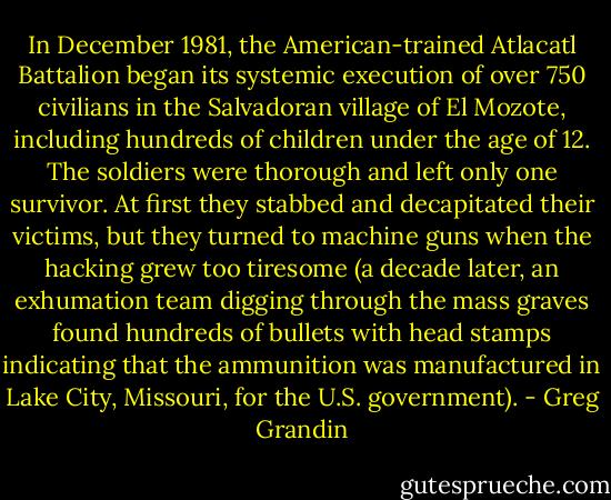In December 1981, the American-trained Atlacatl Battalion began its systemic execution of over 750 civilians in the Salvadoran village of El Mozote, including hundreds of children under the age of 12. The soldiers were thorough and left only one survivor. At first they stabbed and decapitated their victims, but they turned to machine guns when the hacking grew too tiresome (a decade later, an exhumation team digging through the mass graves found hundreds of bullets with head stamps indicating that the ammunition was manufactured in Lake City, Missouri, for the U.S. government). - Greg Grandin