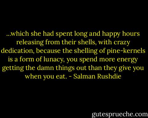 ...which she had spent long and happy hours releasing from their shells, with crazy dedication, because the shelling of pine-kernels is a form of lunacy, you spend more energy getting the damn things out than they give you when you eat. - Salman Rushdie