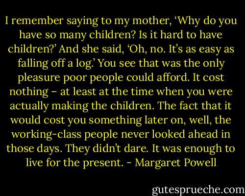 I remember saying to my mother, ‘Why do you have so many children? Is it hard to have children?’ And she said, ‘Oh, no. It’s as easy as falling off a log.’<br />You see that was the only pleasure poor people could afford. It cost nothing – at least at the time when you were actually making the children. The fact that it would cost you something later on, well, the working-class people never looked ahead in those days. They didn’t dare. It was enough to live for the present. - Margaret Powell