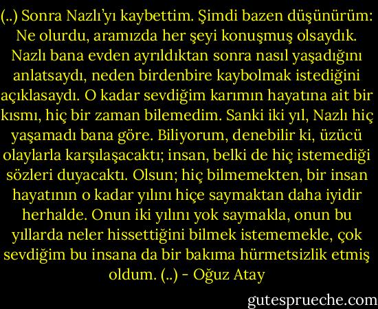 (..)<br />Sonra Nazlı’yı kaybettim. Şimdi bazen düşünürüm: Ne olurdu, aramızda her şeyi konuşmuş olsaydık. Nazlı bana evden ayrıldıktan sonra nasıl yaşadığını anlatsaydı, neden birdenbire kaybolmak istediğini açıklasaydı. O kadar sevdiğim karımın hayatına ait bir kısmı, hiç bir zaman bilemedim. Sanki iki yıl, Nazlı hiç yaşamadı bana göre. Biliyorum, denebilir ki, üzücü olaylarla karşılaşacaktı; insan, belki de hiç istemediği sözleri duyacaktı. Olsun; hiç bilmemekten, bir insan hayatının o kadar yılını hiçe saymaktan daha iyidir herhalde. Onun iki yılını yok saymakla, onun bu yıllarda neler hissettiğini bilmek istememekle, çok sevdiğim bu insana da bir bakıma hürmetsizlik etmiş oldum.<br />(..) - Oğuz Atay
