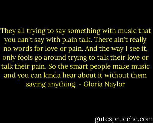 They all trying to say something with music that you can't say with plain talk. There ain't really no words for love or pain. And the way I see it, only fools go around trying to talk their love or talk their pain. So the smart people make music and you can kinda hear about it without them saying anything. - Gloria Naylor