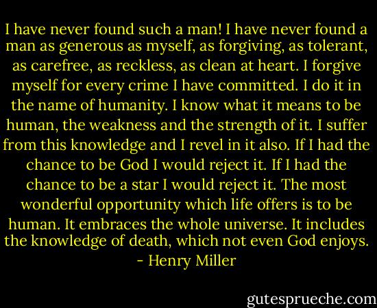 I have never found such a man! I have never found a man as generous as myself, as forgiving, as tolerant, as carefree, as reckless, as clean at heart. I forgive myself for every crime I have committed. I do it in the name of humanity. I know what it means to be human, the weakness and the strength of it. I suffer from this knowledge and I revel in it also. If I had the chance to be God I would reject it. If I had the chance to be a star I would reject it. The most wonderful opportunity which life offers is to be human. It embraces the whole universe. It includes the knowledge of death, which not even God enjoys. - Henry Miller