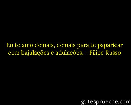 Eu te amo demais, demais para te paparicar com bajulações e adulações. - Filipe Russo