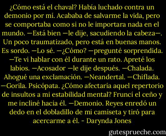 ¿Cómo está el chaval?<br />Había luchado contra un demonio por mí. Acababa de salvarme la vida, pero se<br />comportaba como si no le importara nada en el mundo.<br />—Está bien —le dije, sacudiendo la cabeza—. Un poco traumatizado, pero está en<br />buenas manos. Es sordo.<br />—Lo sé.<br />—¿Cómo? —pregunté sorprendida.<br />—Te vi hablar con él durante un rato.<br />Apreté los labios.<br />—Acosador —le dije después.<br />—Chalada.<br />Ahogué una exclamación.<br />—Neandertal.<br />—Chiflada.<br />—Gorila.<br />Psicópata.<br />¿Cómo afectaría aquel repertorio de insultos a mi estabilidad mental? Fruncí el ceño<br />y me incliné hacia él.<br />—Demonio.<br />Reyes enredó un dedo en el dobladillo de mi camiseta y tiró para acercarme a él. - Darynda Jones