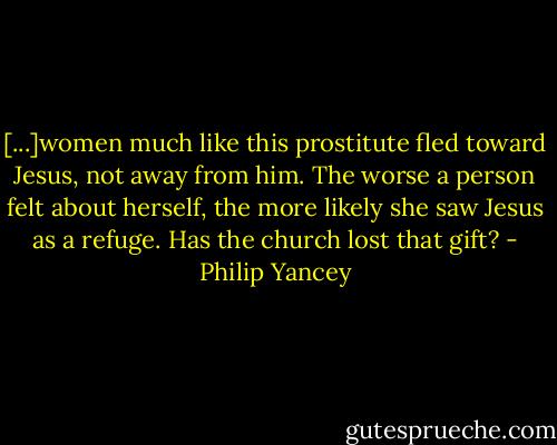 [...]women much like this prostitute fled toward Jesus, not away from him. The worse a person felt about herself, the more likely she saw Jesus as a refuge. Has the church lost that gift? - Philip Yancey