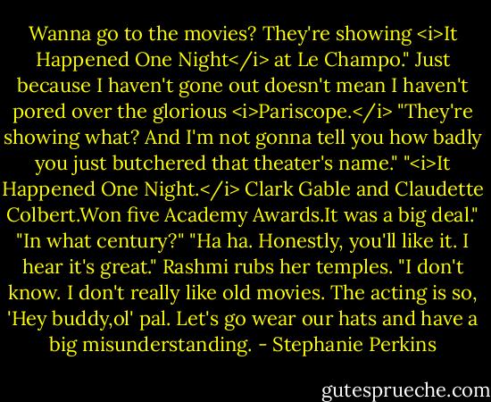 Wanna go to the movies? They're showing <i>It Happened One Night</i> at Le Champo." Just because I haven't gone out doesn't mean I haven't pored over the glorious <i>Pariscope.</i><br />"They're showing what? And I'm not gonna tell you how badly you just butchered that theater's name."<br />"<i>It Happened One Night.</i> Clark Gable and Claudette Colbert.Won five Academy Awards.It was a big deal."<br />"In what century?"<br />"Ha ha. Honestly, you'll like it. I hear it's great."<br />Rashmi rubs her temples. "I don't know. I don't really like old movies. The acting is so, 'Hey buddy,ol' pal. Let's go wear our hats and have a big misunderstanding. - Stephanie Perkins