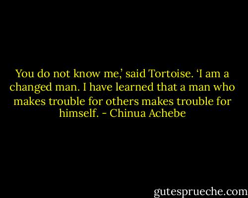 You do not know me,’ said Tortoise. ‘I am a changed man. I have learned that a man who makes trouble for others makes trouble for himself. - Chinua Achebe