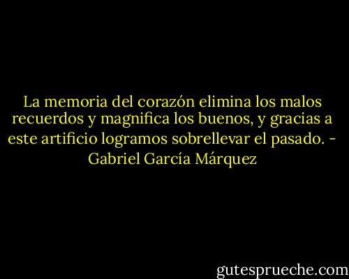 La memoria del corazón elimina los malos recuerdos y magnifica los buenos, y gracias a este artificio logramos sobrellevar el pasado. - Gabriel García Márquez