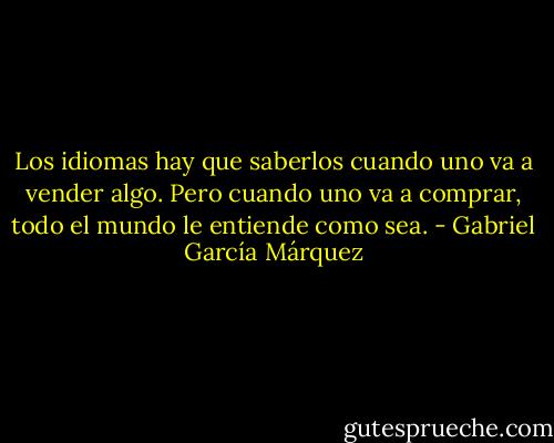 Los idiomas hay que saberlos cuando uno va a vender algo. Pero cuando uno va a comprar, todo el mundo le entiende como sea. - Gabriel García Márquez