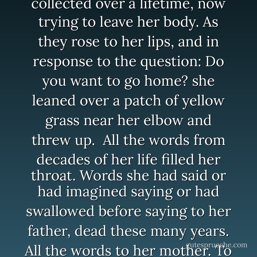 The savage rushing of the river seemed to be inside her head, inside her body. Even when the oarswomen, their guides, were speaking to her, she had the impression she couldn't quite hear them because of the roar. Not of the river that did indeed roar, just behind them, close to the simple shelter they'd made for her, but because of an internal roar as of the sound of a massive accumulation of words, spoken all at once, but collected over a lifetime, now trying to leave her body. As they rose to her lips, and in response to the question: Do you want to go home? she leaned over a patch of yellow grass near her elbow and threw up.<br /> All the words from decades of her life filled her throat. Words she had said or had imagined saying or had swallowed before saying to her father, dead these many years. All the words to her mother. To her husbands. Children. Lovers. The words shouted back at the television set, spreading its virus of mental confusion.<br /> Once begun, the retching went on and on. She would stop, gasping for breath, rest a minute, and be off again. Draining her body of precious fluid... Soon, exhausted, she was done.<br /> No, she had said weakly, I don't want to go home. I'll be all right now. - Alice Walker