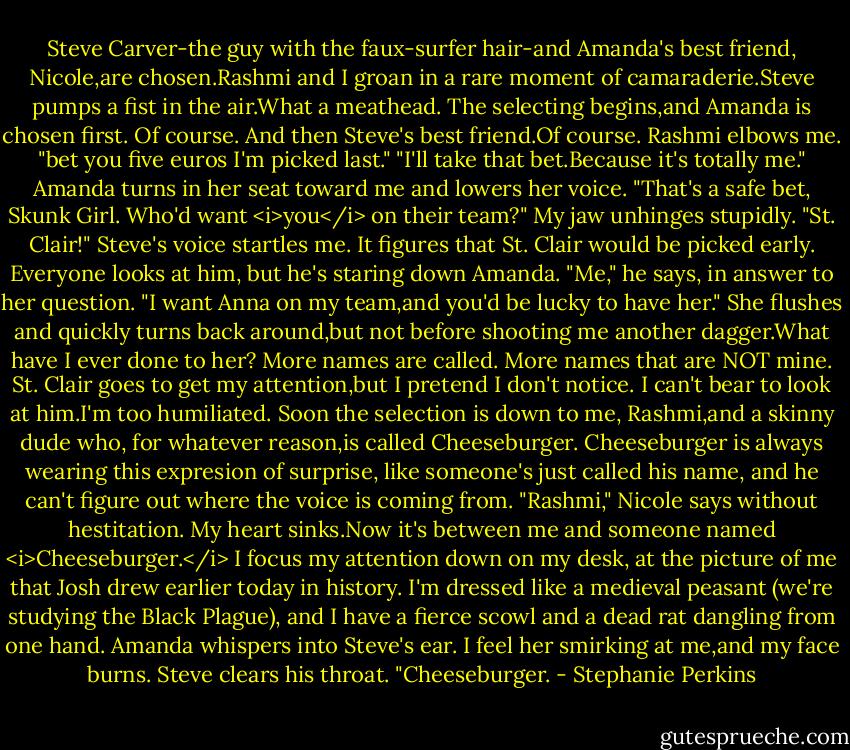 Steve Carver-the guy with the faux-surfer hair-and Amanda's best friend, Nicole,are chosen.Rashmi and I groan in a rare moment of camaraderie.Steve pumps a fist in the air.What a meathead.<br />The selecting begins,and Amanda is chosen first. Of course. And then Steve's best friend.Of course. Rashmi elbows me. "bet you five euros I'm picked last."<br />"I'll take that bet.Because it's totally me."<br />Amanda turns in her seat toward me and lowers her voice. "That's a safe bet, Skunk Girl. Who'd want <i>you</i> on their team?"<br />My jaw unhinges stupidly.<br />"St. Clair!" Steve's voice startles me. It figures that St. Clair would be picked early. Everyone looks at him, but he's staring down Amanda. "Me," he says, in answer to her question. "I want Anna on my team,and you'd be lucky to have her."<br />She flushes and quickly turns back around,but not before shooting me another dagger.What have I ever done to her?<br />More names are called. More names that are NOT mine. St. Clair goes to get my attention,but I pretend I don't notice. I can't bear to look at him.I'm too humiliated. Soon the selection is down to me, Rashmi,and a skinny dude who, for whatever reason,is called Cheeseburger. Cheeseburger is always wearing this expresion of surprise, like someone's just called his name, and he can't figure out where the voice is coming from.<br />"Rashmi," Nicole says without hestitation.<br />My heart sinks.Now it's between me and someone named <i>Cheeseburger.</i> I focus my attention down on my desk, at the picture of me that Josh drew earlier today in history. I'm dressed like a medieval peasant (we're studying the Black Plague), and I have a fierce scowl and a dead rat dangling from one hand.<br />Amanda whispers into Steve's ear. I feel her smirking at me,and my face burns.<br />Steve clears his throat. "Cheeseburger. - Stephanie Perkins