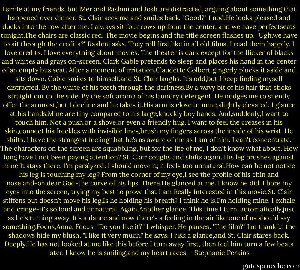 I smile at my friends, but Mer and Rashmi and Josh are distracted, arguing about something that happened over dinner. St. Clair sees me and smiles back. "Good?"<br />I nod.He looks pleased and ducks into the row after me. I always sit four rows up from the center, and we have perfectseats tonight.The chairs are classic red. The movie begins,and the title screen flashes up. "Ugh,we have to sit through the credits?" Rashmi asks. They roll first,like in all old films.<br />I read them happily. I love credits. I love everything about movies.<br />The theater is dark except for the flicker of blacks and whites and grays on-screen. Clark Gable pretends to sleep and places his hand in the center of an empty bus seat. After a moment of irritation,Claudette Colbert gingerly plucks it aside and sits down. Gable smiles to himself,and St. Clair laughs.<br />It's odd,but I keep finding myself distracted. By the white of his teeth through the darkness.By a wavy bit of his hair that sticks straight out to the side. By the soft aroma of his laundry detergent. He nudges me to silently offer the armrest,but I decline and he takes it.His arm is close to mine,slightly elevated. I glance at his hands.Mine are tiny compared to his large,knuckly boy hands.<br />And,suddenly,I want to touch him.<br />Not a push,or a shove,or even a friendly hug. I want to feel the creases in his skin,connect his freckles with invisible lines,brush my fingers across the inside of his wrist. He shifts. I have the strangest feeling that he's as aware of me as I am of him. I can't concentrate. The characters on the screen are squabbling, but for the life of me, I don't know what about. How long have I not been paying attention?<br />St. Clair coughs and shifts again. His leg brushes against mine.It stays there. I'm paralyzed. I should move it; it feels too unnatural.How can he not notice his leg is touching my leg? From the corner of my eye,I see the profile of his chin and nose,and-oh,dear God-the curve of his lips.<br />There.He glanced at me. I know he did.<br />I bore my eyes into the screen, trying my best to prove that I am Really Interested in this movie.St. Clair stiffens but doesn't move his leg.Is he holding his breath? I think he is.I'm holding mine. I exhale and cringe-it's so loud and unnatural.<br />Again.Another glance. This time I turn, automatically,just as he's turning away. It's a dance,and now there's a feeling in the air like one of us should say something.Focus,Anna. Focus. "Do you like it?" I whisper.<br />He pauses. "The film?"<br />I'm thankful the shadows hide my blush.<br />"I like it very much," he says.<br />I risk a glance,and St. Clair stares back. Deeply.He has not looked at me like this before.I turn away first, then feel him turn a few beats later.<br />I know he is smiling,and my heart races. - Stephanie Perkins