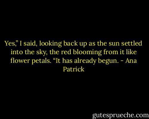 Yes,” I said, looking back up as the sun settled into the sky, the red blooming from it like flower petals. “It has already begun. - Ana Patrick