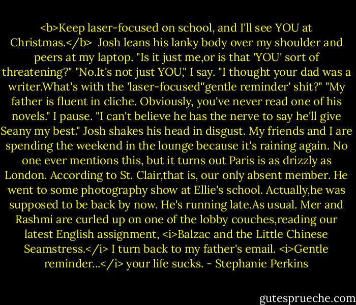 <b>Keep laser-focused on school, and I'll see YOU at Christmas.</b><br /><br />Josh leans his lanky body over my shoulder and peers at my laptop. "Is it just me,or is that 'YOU' sort of threatening?"<br />"No.It's not just YOU," I say.<br />"I thought your dad was a writer.What's with the 'laser-focused''gentle reminder' shit?"<br />"My father is fluent in cliche. Obviously, you've never read one of his novels." I pause. "I can't believe he has the nerve to say he'll give Seany my best."<br />Josh shakes his head in disgust. My friends and I are spending the weekend in the lounge because it's raining again. No one ever mentions this, but it turns out Paris is as drizzly as London. According to St. Clair,that is, our only absent member. He went to some photography show at Ellie's school. Actually,he was supposed to be back by now.<br />He's running late.As usual.<br />Mer and Rashmi are curled up on one of the lobby couches,reading our latest English assignment, <i>Balzac and the Little Chinese Seamstress.</i> I turn back to my father's email.<br /><i>Gentle reminder...</i> your life sucks. - Stephanie Perkins