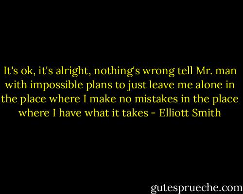 It's ok, it's alright, nothing's wrong<br />tell Mr. man with impossible plans to just leave me alone<br />in the place where I make no mistakes<br />in the place where I have what it takes - Elliott Smith