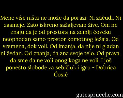 Mene više ništa ne može da porazi. Ni začudi. Ni zasmeje. Zato iskreno sažaljevam žive. Oni ne znaju da je od prostora na zemlji čoveku neophodan samo prostor komotnog ležaja. Od vremena, dok voli. Od imanja, da nije ni gladan ni žedan. Od znanja, da zna svoje telo. Od prava, da sme da ne voli onog koga ne voli. I još ponešto slobode za sebičluk i igru - Dobrica Ćosić